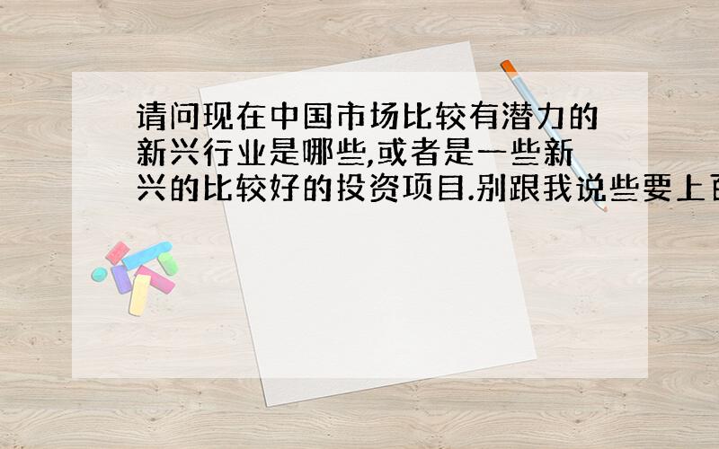 请问现在中国市场比较有潜力的新兴行业是哪些,或者是一些新兴的比较好的投资项目.别跟我说些要上百万上千万的项目