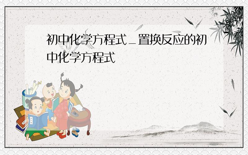 初中化学方程式_置换反应的初中化学方程式