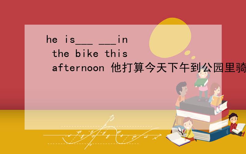 he is___ ___in the bike this afternoon 他打算今天下午到公园里骑自行车