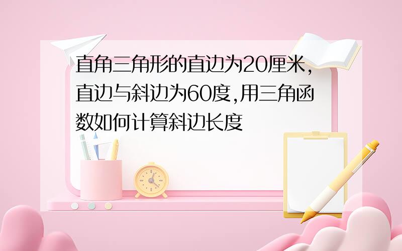 直角三角形的直边为20厘米,直边与斜边为60度,用三角函数如何计算斜边长度