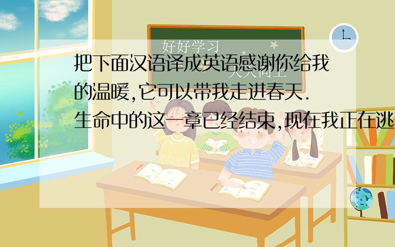 把下面汉语译成英语感谢你给我的温暖,它可以带我走进春天.生命中的这一章已经结束,现在我正在逃离.