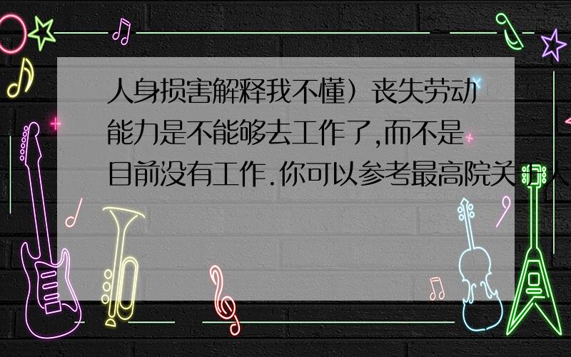 人身损害解释我不懂）丧失劳动能力是不能够去工作了,而不是目前没有工作.你可以参考最高院关于人身损害若干解释,或者去我的博