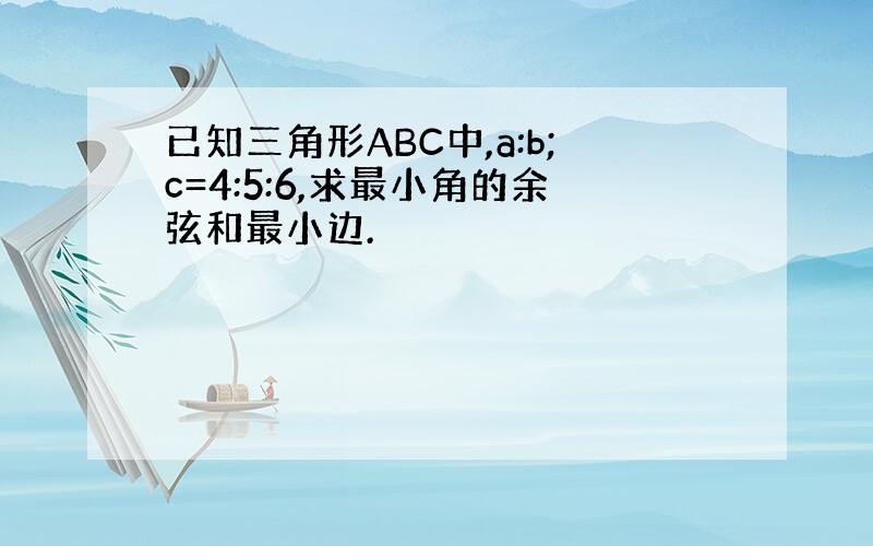 已知三角形ABC中,a:b;c=4:5:6,求最小角的余弦和最小边.