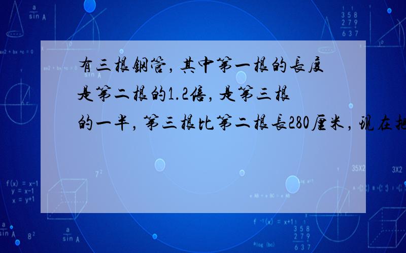 有三根钢管，其中第一根的长度是第二根的1.2倍，是第三根的一半，第三根比第二根长280厘米，现在把这三根钢管截成尽可能长