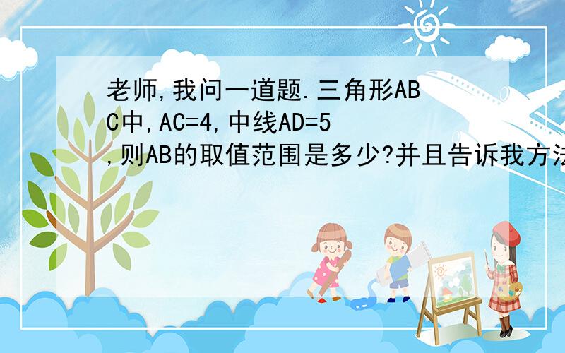 老师,我问一道题.三角形ABC中,AC=4,中线AD=5,则AB的取值范围是多少?并且告诉我方法.最好是数学老师,