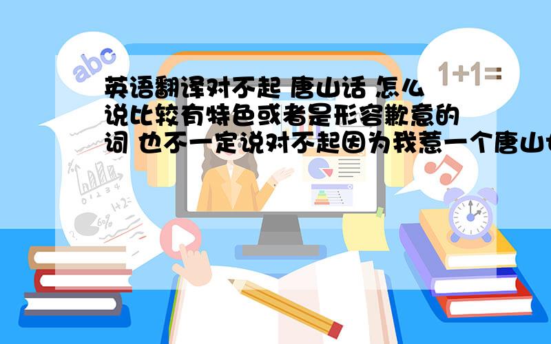 英语翻译对不起 唐山话 怎么说比较有特色或者是形容歉意的词 也不一定说对不起因为我惹一个唐山女孩说生气了 要怎么跟她说