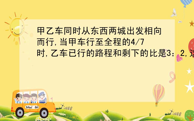 甲乙车同时从东西两城出发相向而行,当甲车行至全程的4/7时,乙车已行的路程和剩下的比是3：2,这是两车相距120千米.东