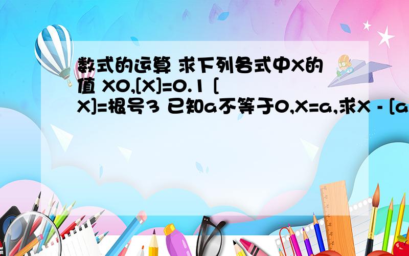 数式的运算 求下列各式中X的值 X0,[X]=0.1 [X]=根号3 已知a不等于0,X=a,求X - [a]