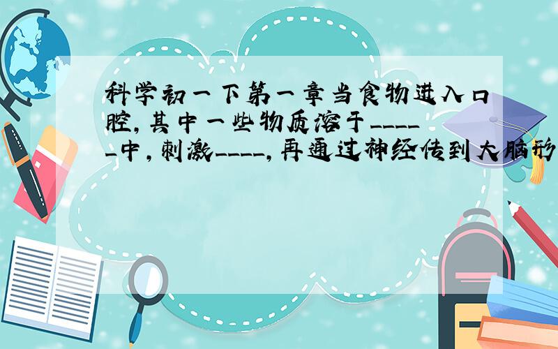 科学初一下第一章当食物进入口腔,其中一些物质溶于_____中,刺激____,再通过神经传到大脑形成味觉