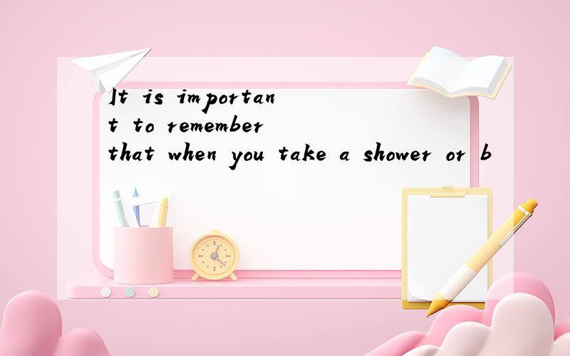 It is important to remember that when you take a shower or b