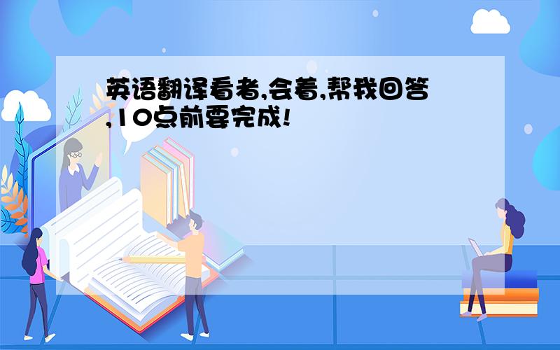 英语翻译看者,会着,帮我回答,10点前要完成!