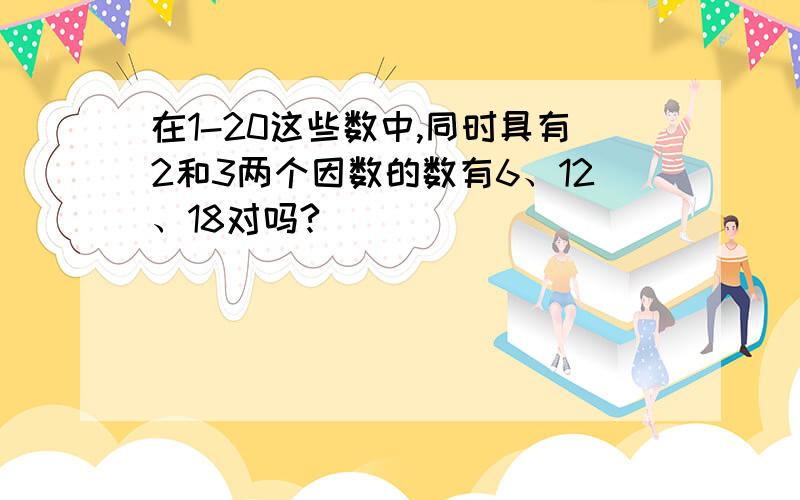 在1-20这些数中,同时具有2和3两个因数的数有6、12、18对吗?