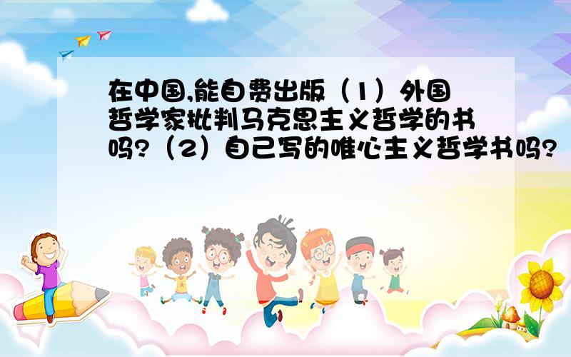 在中国,能自费出版（1）外国哲学家批判马克思主义哲学的书吗?（2）自己写的唯心主义哲学书吗?（3）自己写的批判马克思主义