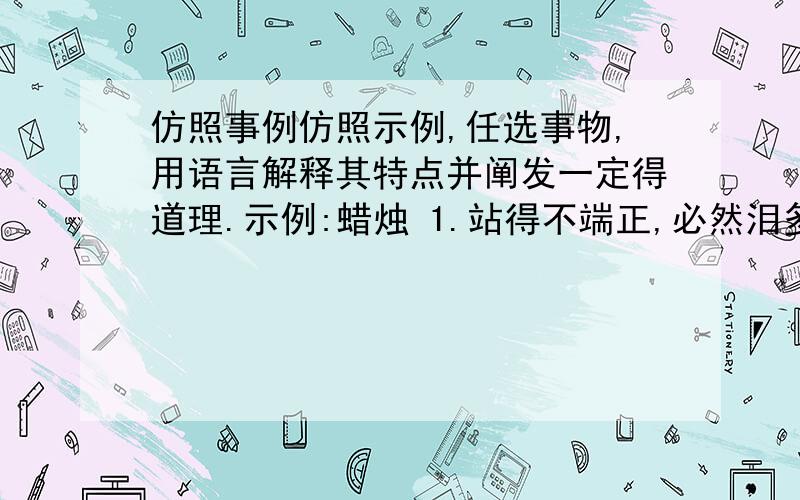 仿照事例仿照示例,任选事物,用语言解释其特点并阐发一定得道理.示例:蜡烛 1.站得不端正,必然泪多命短.2.为不能照亮所