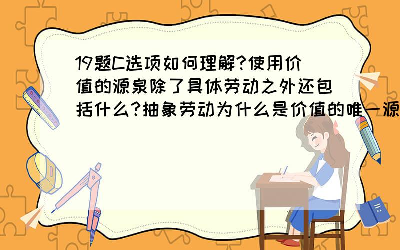 19题C选项如何理解?使用价值的源泉除了具体劳动之外还包括什么?抽象劳动为什么是价值的唯一源泉?其理论依据又是什么?请教