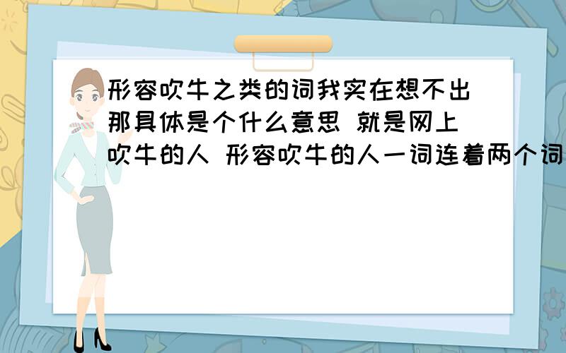 形容吹牛之类的词我实在想不出那具体是个什么意思 就是网上吹牛的人 形容吹牛的人一词连着两个词的那种词汇 我起来两个 牵强