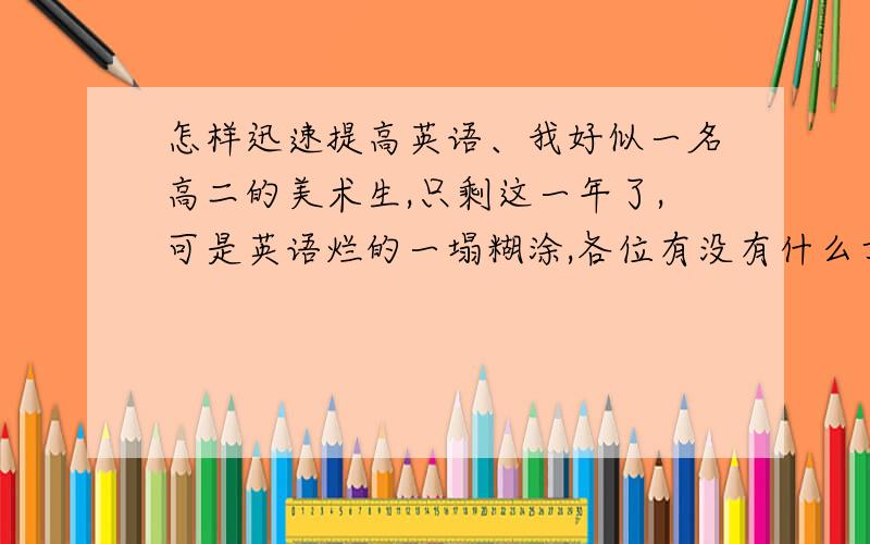 怎样迅速提高英语、我好似一名高二的美术生,只剩这一年了,可是英语烂的一塌糊涂,各位有没有什么方法呀、