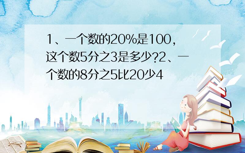 1、一个数的20%是100,这个数5分之3是多少?2、一个数的8分之5比20少4