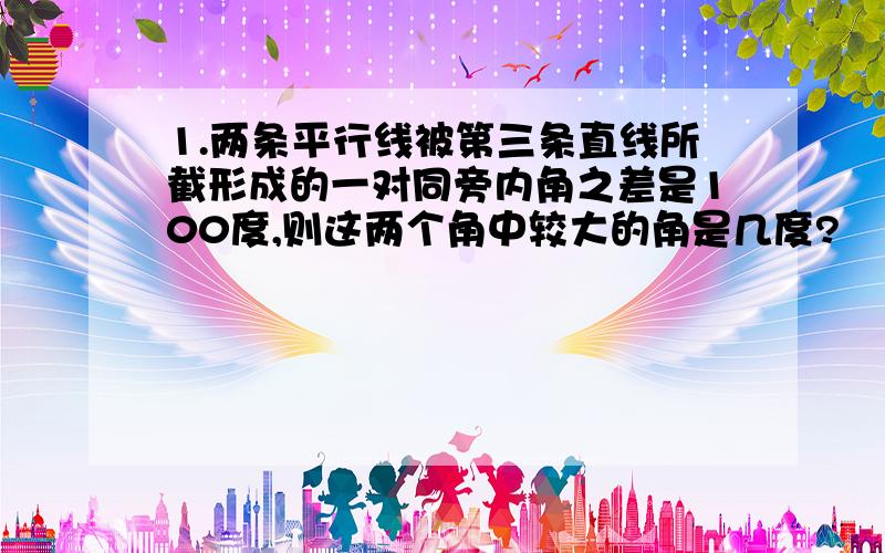 1.两条平行线被第三条直线所截形成的一对同旁内角之差是100度,则这两个角中较大的角是几度?