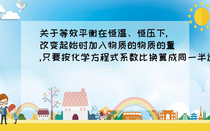 关于等效平衡在恒温、恒压下,改变起始时加入物质的物质的量,只要按化学方程式系数比换算成同一半边物质的物质的量之比与原平衡