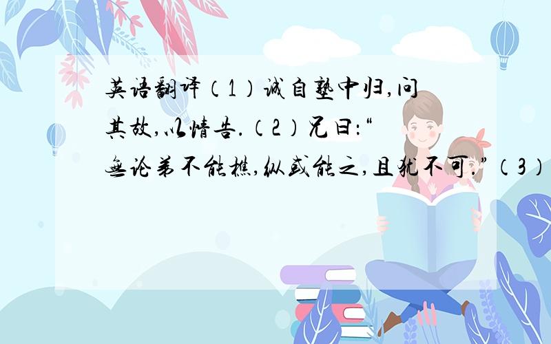 英语翻译（1）诚自塾中归,问其故,以情告.（2）兄曰：“无论弟不能樵,纵或能之,且犹不可.”（3）怀饼来食兄的食.（4）