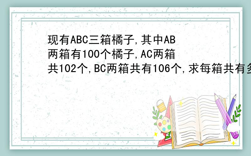 现有ABC三箱橘子,其中AB两箱有100个橘子,AC两箱共102个,BC两箱共有106个,求每箱共有多少个? 用方程 一