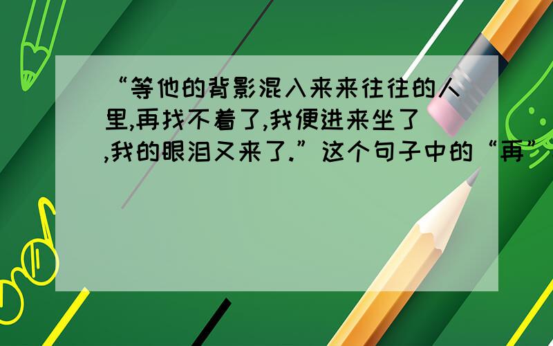 “等他的背影混入来来往往的人里,再找不着了,我便进来坐了,我的眼泪又来了.”这个句子中的“再”字能否删去?为什么?