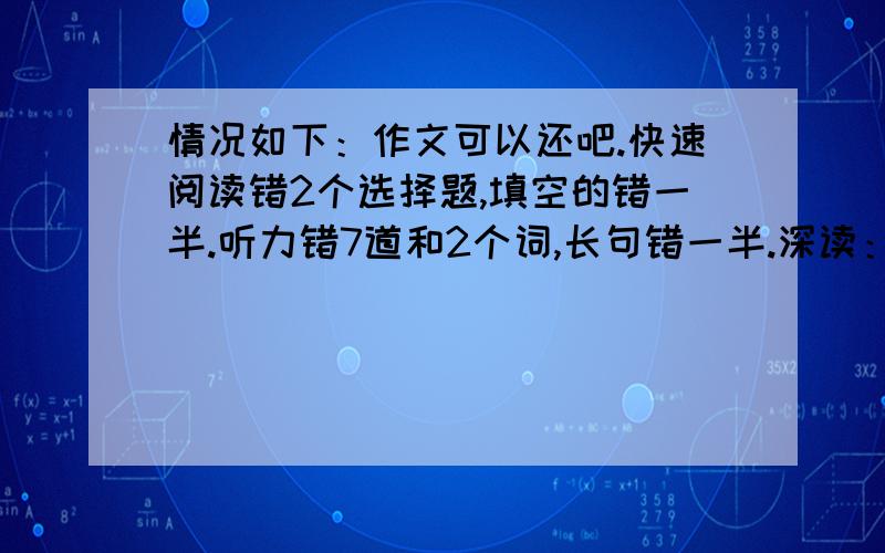 情况如下：作文可以还吧.快速阅读错2个选择题,填空的错一半.听力错7道和2个词,长句错一半.深读：第一篇错2道,后面两篇