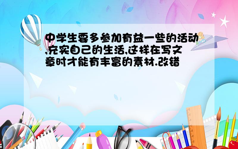 中学生要多参加有益一些的活动,充实自己的生活,这样在写文章时才能有丰富的素材.改错