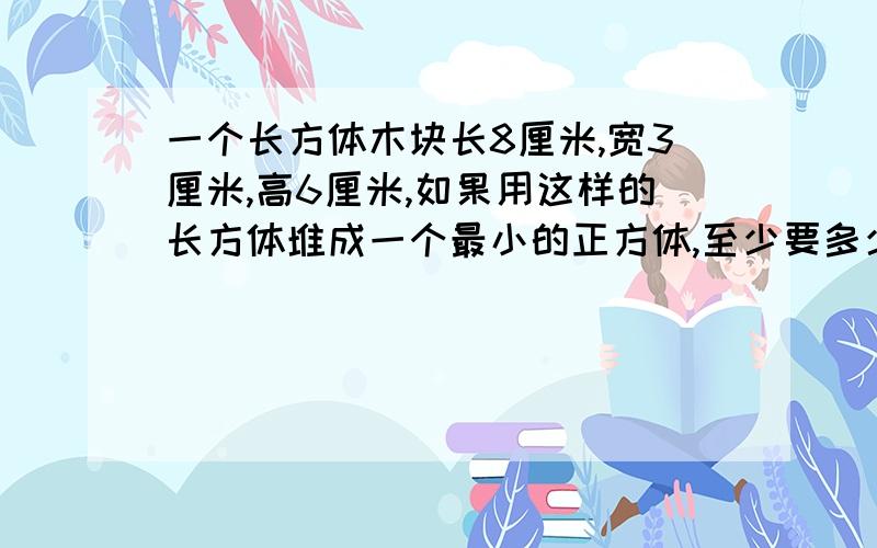 一个长方体木块长8厘米,宽3厘米,高6厘米,如果用这样的长方体堆成一个最小的正方体,至少要多少这样的长方体木块