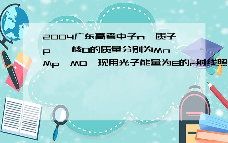 2004广东高考中子n、质子p、氘核D的质量分别为Mn、Mp、MD,现用光子能量为E的r射线照射静止氘核使之分裂,反应的