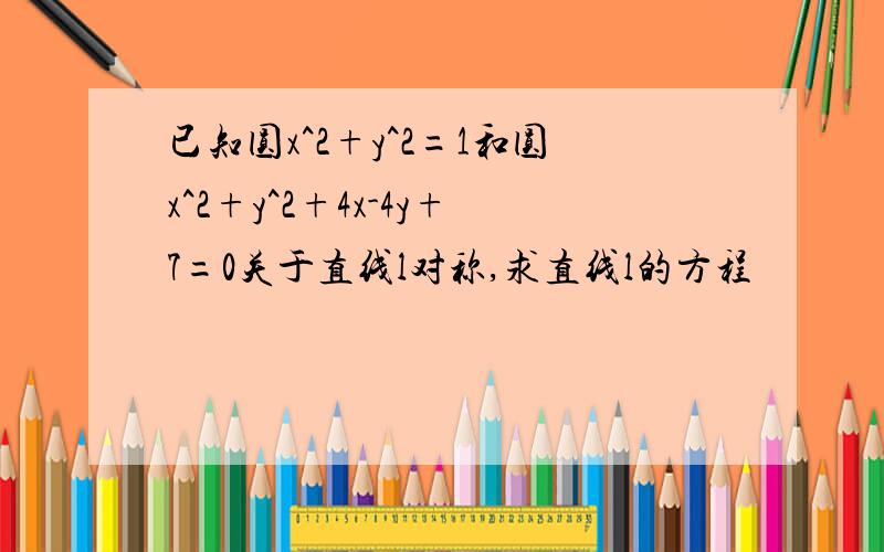 已知圆x^2+y^2=1和圆x^2+y^2+4x-4y+7=0关于直线l对称,求直线l的方程