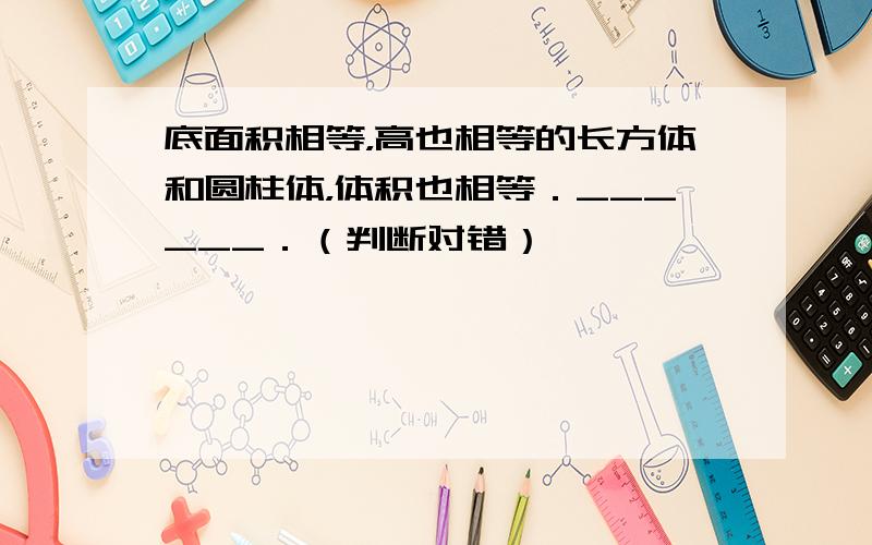 底面积相等，高也相等的长方体和圆柱体，体积也相等．______．（判断对错）