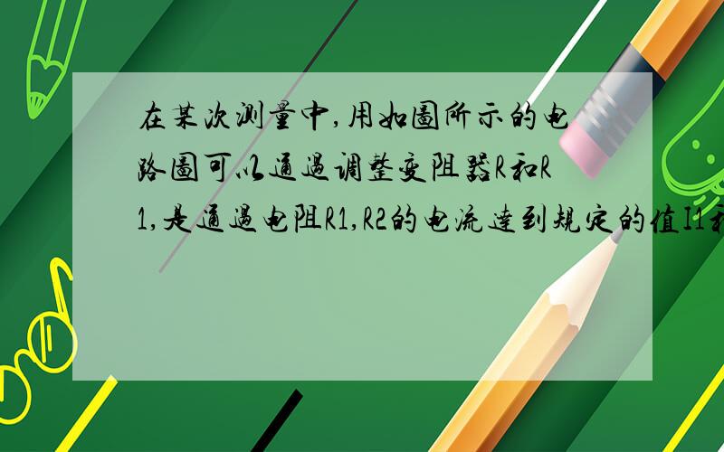 在某次测量中,用如图所示的电路图可以通过调整变阻器R和R1,是通过电阻R1,R2的电流达到规定的值I1和I2.