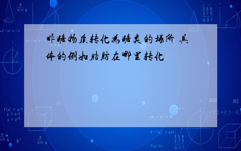 非糖物质转化为糖类的场所 具体的例如脂肪在哪里转化