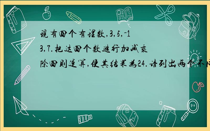 现有四个有理数,3,5,-13,7.把这四个数进行加减乘除四则运算,使其结果为24.请列出两个不同的算式.(每个数都用上