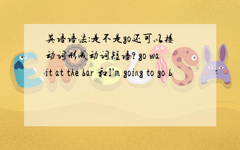 英语语法：是不是go还可以接动词形成动词短语?go wait at the bar 和I'm going to go b