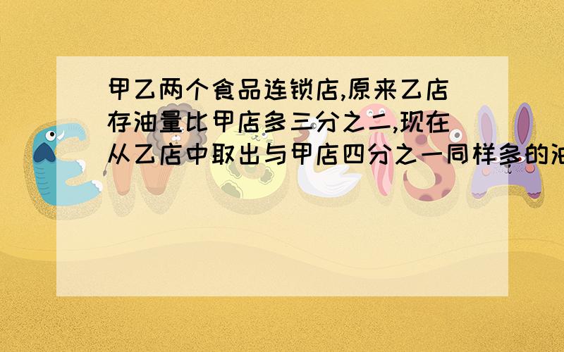 甲乙两个食品连锁店,原来乙店存油量比甲店多三分之二,现在从乙店中取出与甲店四分之一同样多的油放入甲店,这时乙店还比甲店多