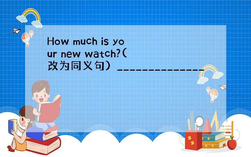 How much is your new watch?(改为同义句）______________