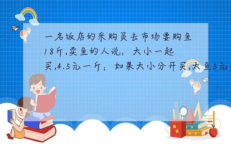 一名饭店的采购员去市场要购鱼18斤,卖鱼的人说：大小一起买,4.5元一斤；如果大小分开买,大鱼5元一斤,