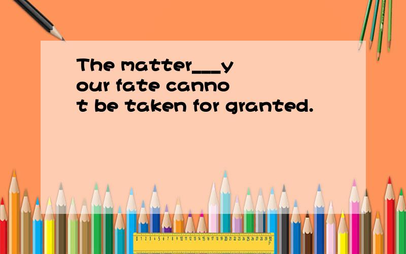 The matter___your fate cannot be taken for granted.