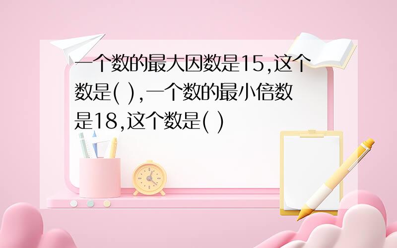 一个数的最大因数是15,这个数是( ),一个数的最小倍数是18,这个数是( )