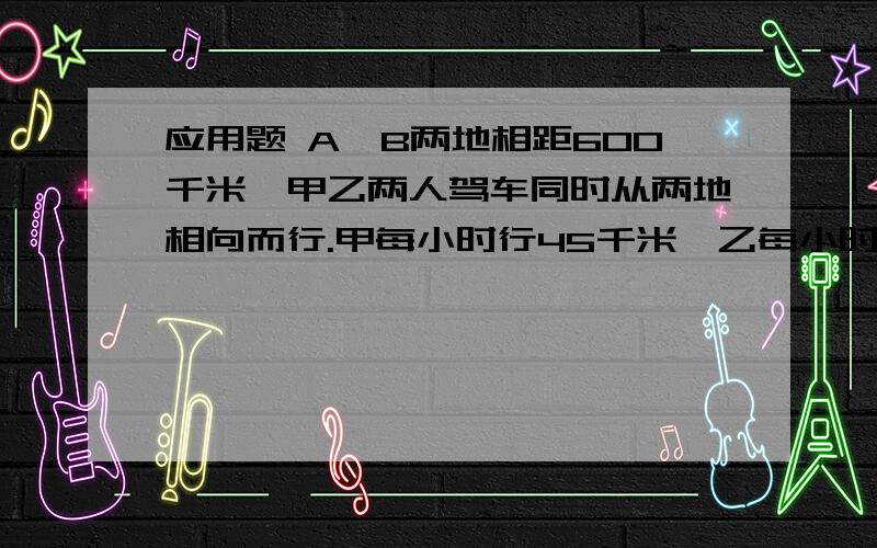 应用题 A、B两地相距600千米,甲乙两人驾车同时从两地相向而行.甲每小时行45千米,乙每小时比甲少行10千米.几小时后