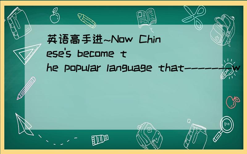 英语高手进~Now Chinese's become the popular language that-------w