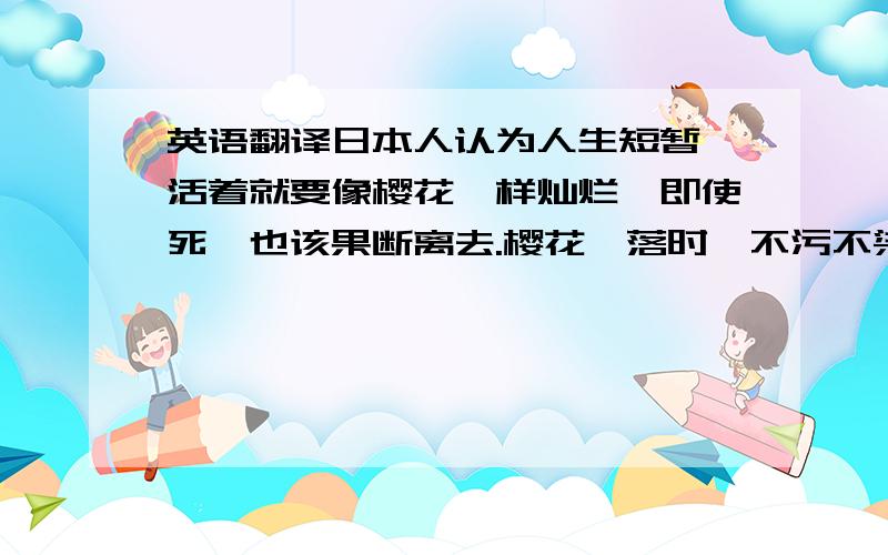 英语翻译日本人认为人生短暂,活着就要像樱花一样灿烂,即使死,也该果断离去.樱花凋落时,不污不染,很干脆,被尊为日本精神.