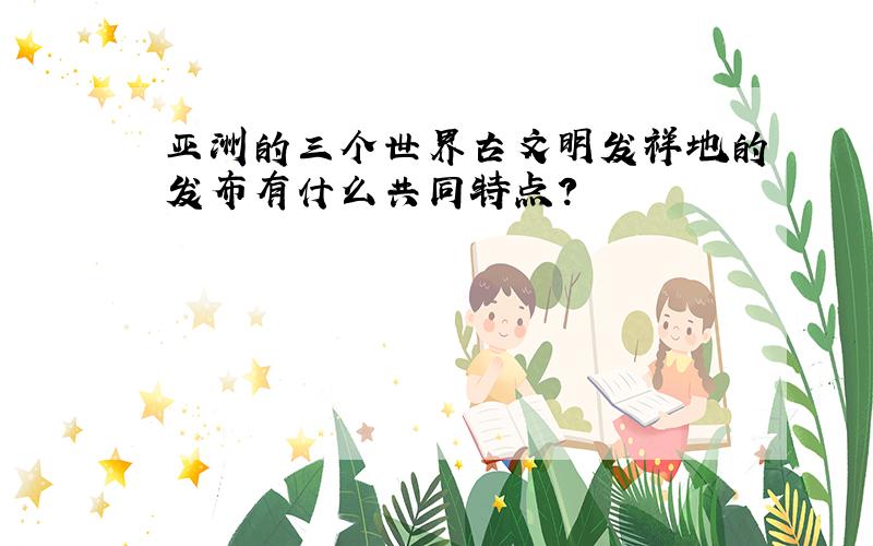 亚洲的三个世界古文明发祥地的发布有什么共同特点?