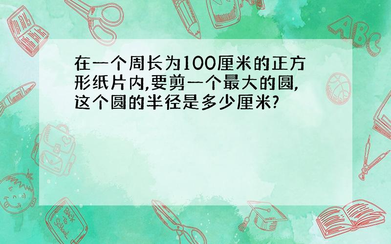 在一个周长为100厘米的正方形纸片内,要剪一个最大的圆,这个圆的半径是多少厘米?