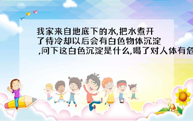 我家来自地底下的水,把水煮开了待冷却以后会有白色物体沉淀 ,问下这白色沉淀是什么,喝了对人体有危害吗