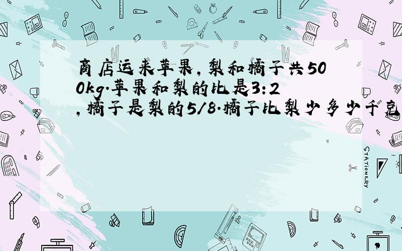 商店运来苹果,梨和橘子共500kg.苹果和梨的比是3:2,橘子是梨的5/8.橘子比梨少多少千克?