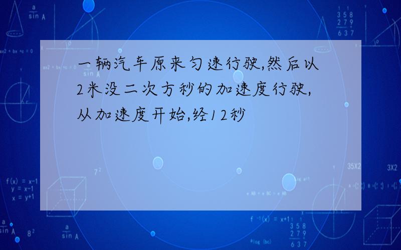 一辆汽车原来匀速行驶,然后以2米没二次方秒的加速度行驶,从加速度开始,经12秒